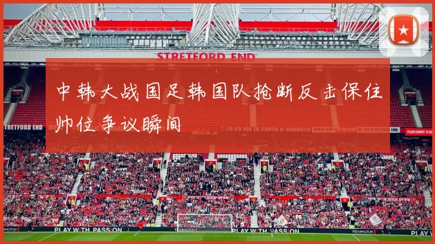 中韩大战国足韩国队抢断反击保住帅位争议瞬间