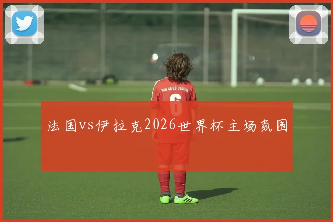 法国vs伊拉克2026世界杯主场氛围