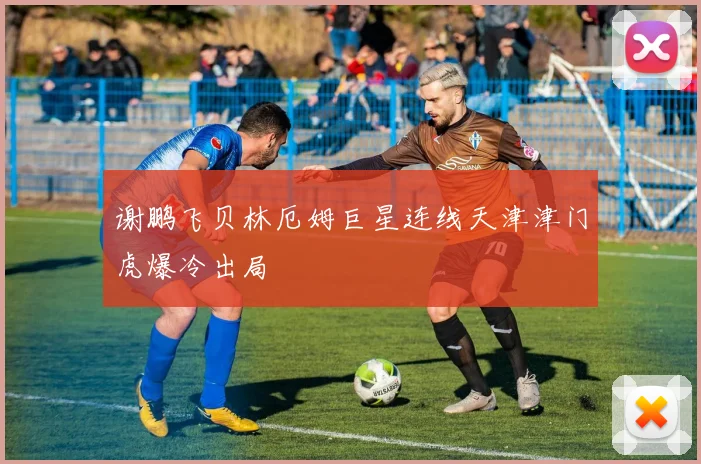 谢鹏飞贝林厄姆巨星连线天津津门虎爆冷出局
