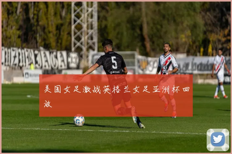 美国女足激战英格兰女足亚洲杯回放