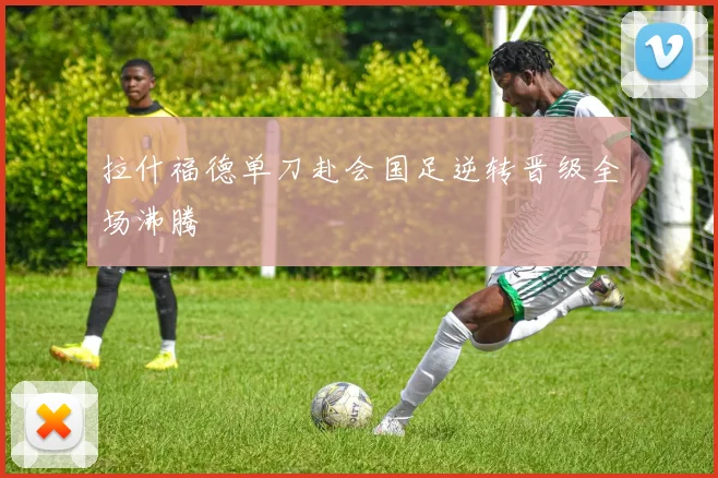 拉什福德单刀赴会国足逆转晋级全场沸腾