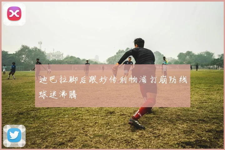 迪巴拉脚后跟妙传利物浦打崩防线球迷沸腾