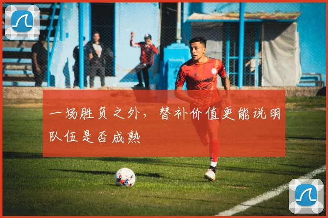 一场胜负之外，替补价值更能说明队伍是否成熟