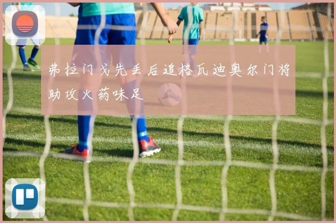 弗拉门戈先丢后追格瓦迪奥尔门将助攻火药味足