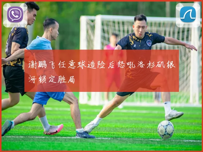 谢鹏飞任意球造险后怒吼洛杉矶银河锁定胜局