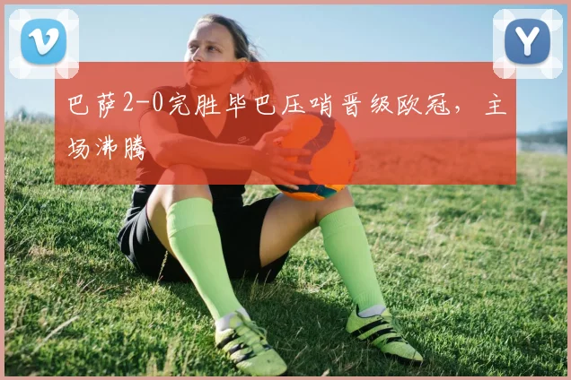 巴萨2-0完胜毕巴压哨晋级欧冠，主场沸腾