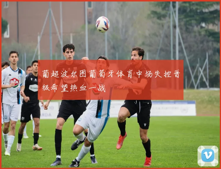 葡超波尔图葡萄牙体育中场失控晋级希望热血一战