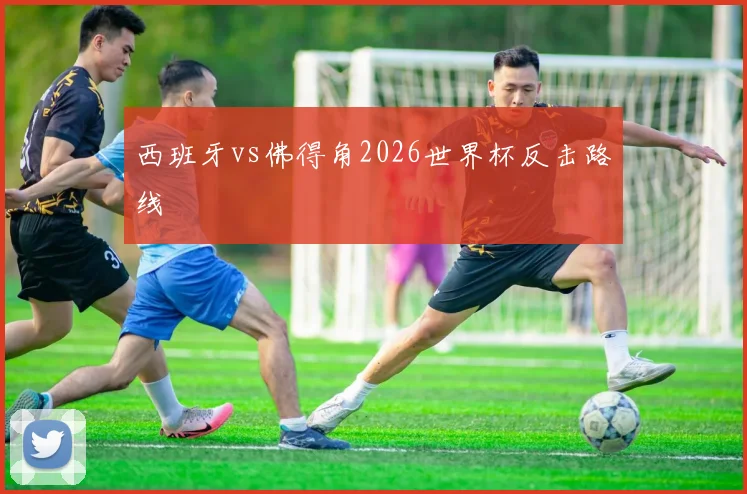 西班牙vs佛得角2026世界杯反击路线