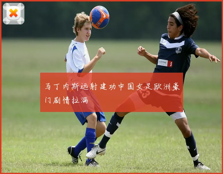 马丁内斯远射建功中国女足欧洲豪门剧情拉满