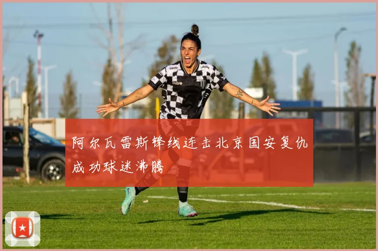 阿尔瓦雷斯锋线连击北京国安复仇成功球迷沸腾