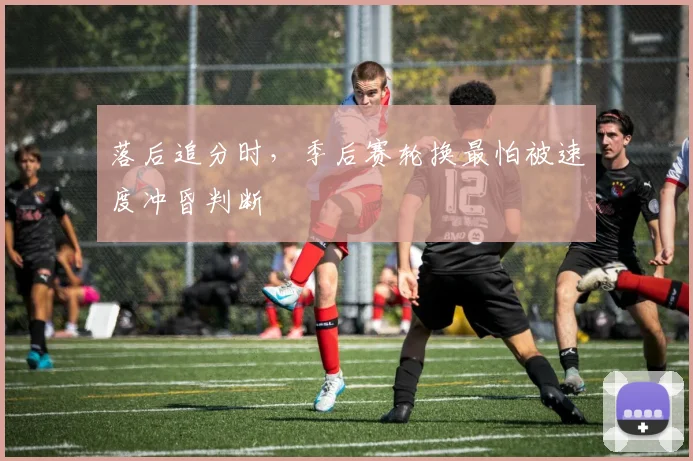 落后追分时,季后赛轮换最怕被速度冲昏判断