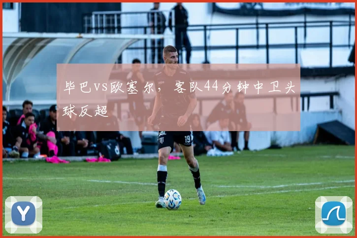 毕巴vs欧塞尔,客队44分钟中卫头球反超