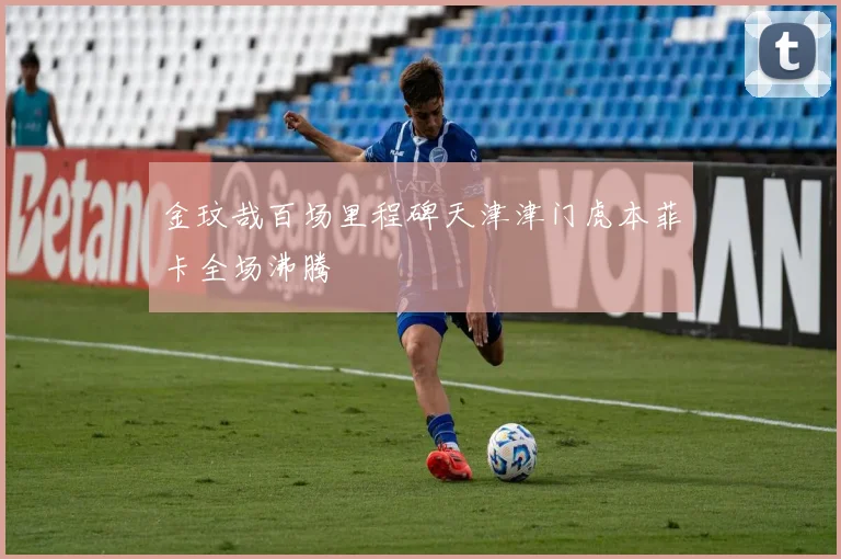 金玟哉百场里程碑天津津门虎本菲卡全场沸腾